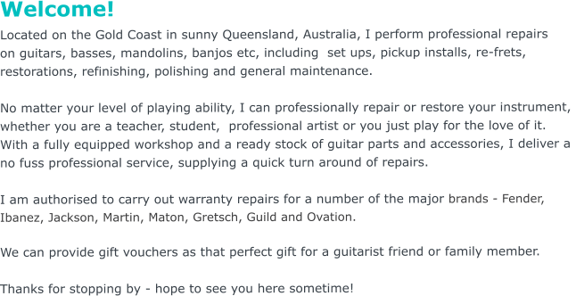 Welcome! Located on the Gold Coast in sunny Queensland, Australia, I perform professional repairs  on guitars, basses, mandolins, banjos etc, including  set ups, pickup installs, re-frets,  restorations, refinishing, polishing and general maintenance.     No matter your level of playing ability, I can professionally repair or restore your instrument,  whether you are a teacher, student,  professional artist or you just play for the love of it.   With a fully equipped workshop and a ready stock of guitar parts and accessories, I deliver a  no fuss professional service, supplying a quick turn around of repairs.  I am authorised to carry out warranty repairs for a number of the major brands - Fender,  Ibanez, Jackson, Martin, Maton, Gretsch, Guild and Ovation.    We can provide gift vouchers as that perfect gift for a guitarist friend or family member.  Thanks for stopping by - hope to see you here sometime!