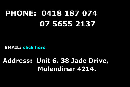 PHONE:  0418 187 074                07 5655 2137     EMAIL: click here   Address:  Unit 6, 38 Jade Drive,                   Molendinar 4214.