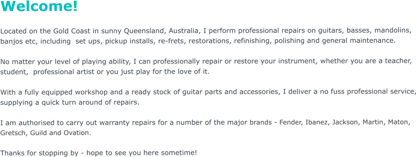 Welcome!  Located on the Gold Coast in sunny Queensland, Australia, I perform professional repairs on guitars, basses, mandolins,  banjos etc, including  set ups, pickup installs, re-frets, restorations, refinishing, polishing and general maintenance.     No matter your level of playing ability, I can professionally repair or restore your instrument, whether you are a teacher,  student,  professional artist or you just play for the love of it.    With a fully equipped workshop and a ready stock of guitar parts and accessories, I deliver a no fuss professional service,  supplying a quick turn around of repairs.  I am authorised to carry out warranty repairs for a number of the major brands - Fender, Ibanez, Jackson, Martin, Maton,  Gretsch, Guild and Ovation.    Thanks for stopping by - hope to see you here sometime!