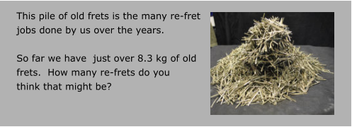 This pile of old frets is the many re-fret  jobs done by us over the years.    So far we have  just over 8.3 kg of old frets.  How many re-frets do you think that might be?