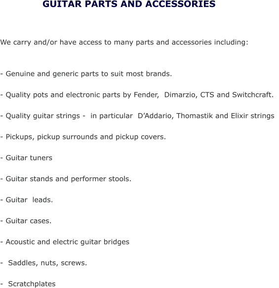 We carry and/or have access to many parts and accessories including:   - Genuine and generic parts to suit most brands.  - Quality pots and electronic parts by Fender,  Dimarzio, CTS and Switchcraft.     - Quality guitar strings -  in particular  D’Addario, Thomastik and Elixir strings  - Pickups, pickup surrounds and pickup covers.  - Guitar tuners  - Guitar stands and performer stools.  - Guitar  leads.  - Guitar cases.  - Acoustic and electric guitar bridges  -  Saddles, nuts, screws.  -  Scratchplates     GUITAR PARTS AND ACCESSORIES